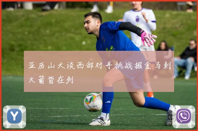 亚历山大谈西部对手挑战掘金马刺火箭皆在列