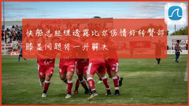 快船总经理透露比尔伤情好转臀部膝盖问题将一并解决
