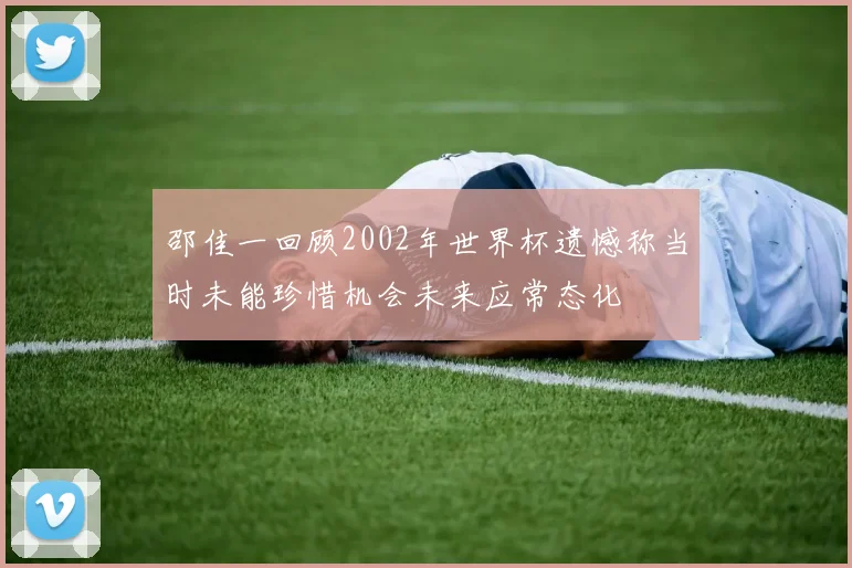 邵佳一回顾2002年世界杯遗憾称当时未能珍惜机会未来应常态化