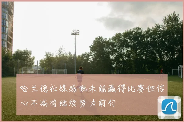 哈兰德社媒感慨未能赢得比赛但信心不减将继续努力前行