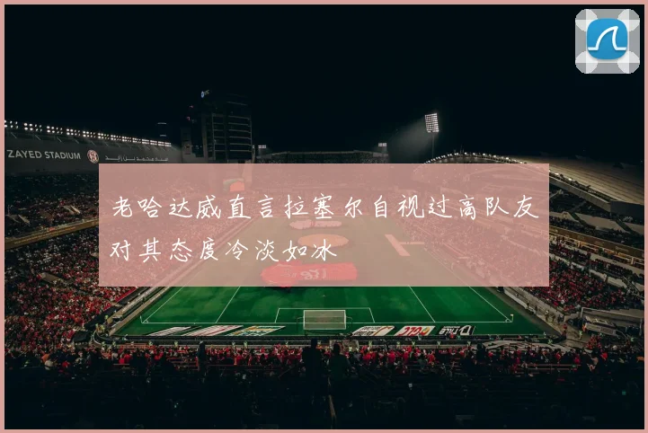 老哈达威直言拉塞尔自视过高队友对其态度冷淡如冰
