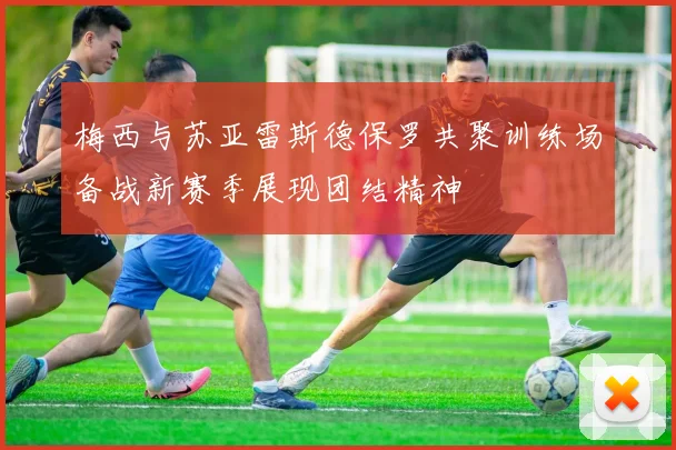 梅西与苏亚雷斯德保罗共聚训练场备战新赛季展现团结精神