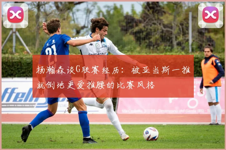 杨瀚森谈G联赛经历：被亚当斯一推就倒地更爱推腰的比赛风格