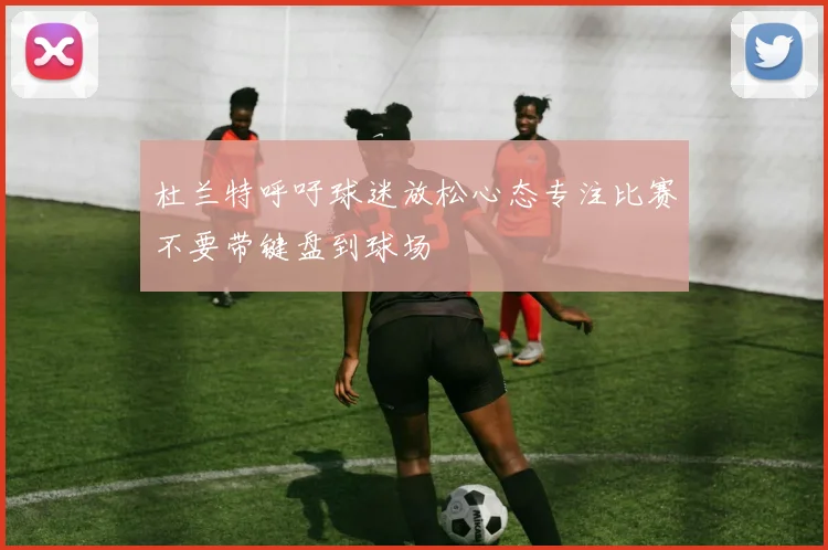 杜兰特呼吁球迷放松心态专注比赛不要带键盘到球场