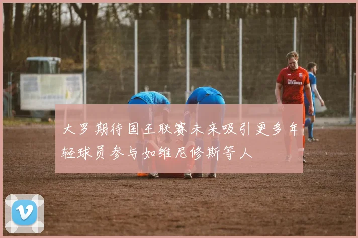 大罗期待国王联赛未来吸引更多年轻球员参与如维尼修斯等人