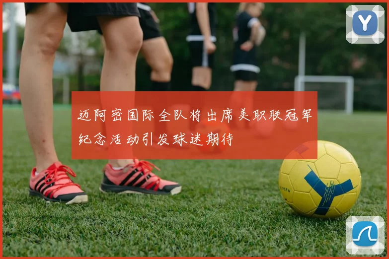 迈阿密国际全队将出席美职联冠军纪念活动引发球迷期待