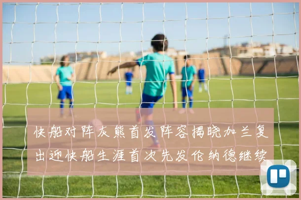 快船对阵灰熊首发阵容揭晓加兰复出迎快船生涯首次先发伦纳德继续出战