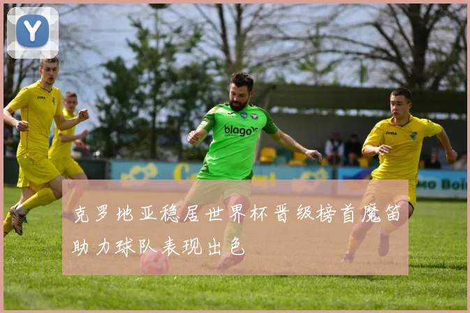 克罗地亚稳居世界杯晋级榜首魔笛助力球队表现出色