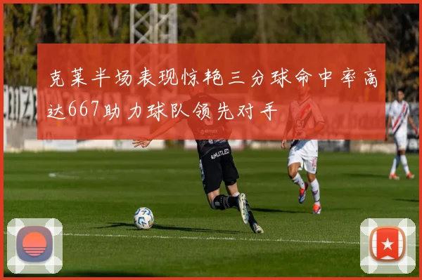 克莱半场表现惊艳三分球命中率高达667助力球队领先对手