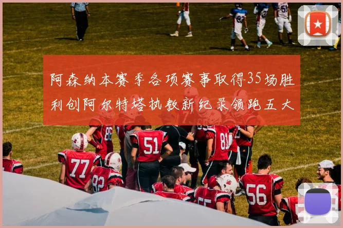 阿森纳本赛季各项赛事取得35场胜利创阿尔特塔执教新纪录领跑五大联赛