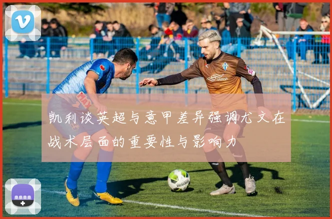 凯利谈英超与意甲差异强调尤文在战术层面的重要性与影响力