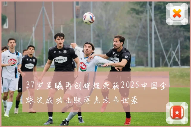 37岁吴曦再创辉煌荣获2025中国金球奖成功击败蒋光太韦世豪