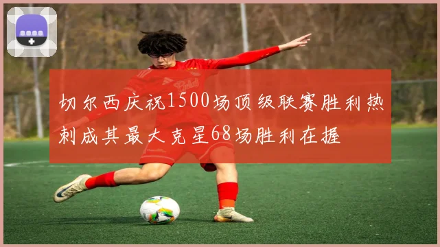 切尔西庆祝1500场顶级联赛胜利热刺成其最大克星68场胜利在握