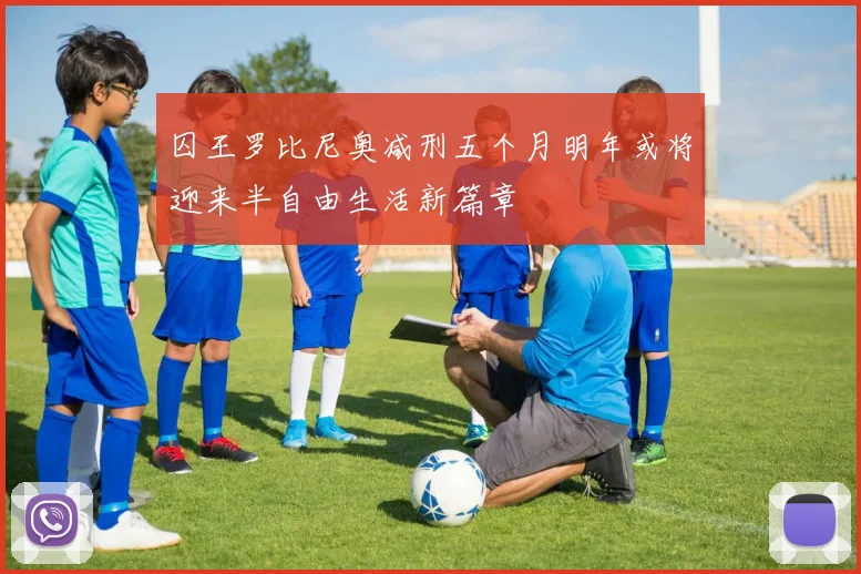 囚王罗比尼奥减刑五个月明年或将迎来半自由生活新篇章