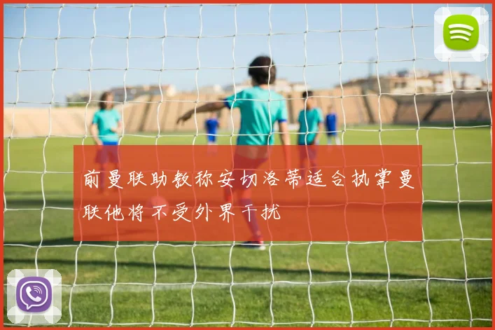 前曼联助教称安切洛蒂适合执掌曼联他将不受外界干扰