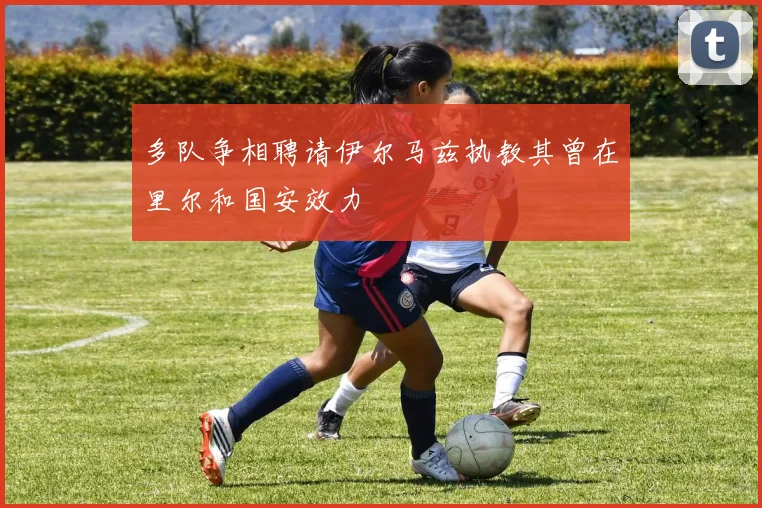 多队争相聘请伊尔马兹执教其曾在里尔和国安效力