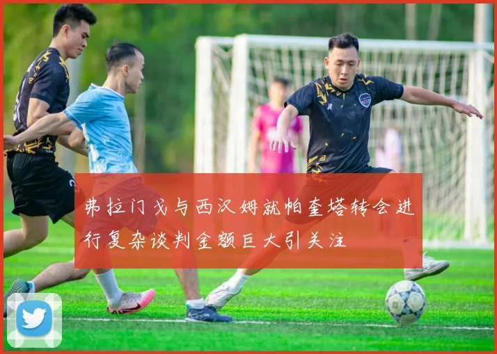 弗拉门戈与西汉姆就帕奎塔转会进行复杂谈判金额巨大引关注