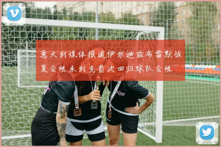 意大利媒体报道伊尔迪兹布雷默恢复合练米利克首次回归球队合练