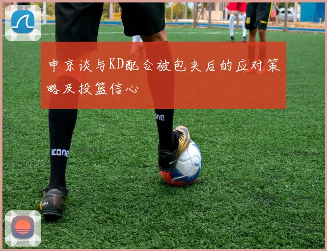 申京谈与KD配合被包夹后的应对策略及投篮信心