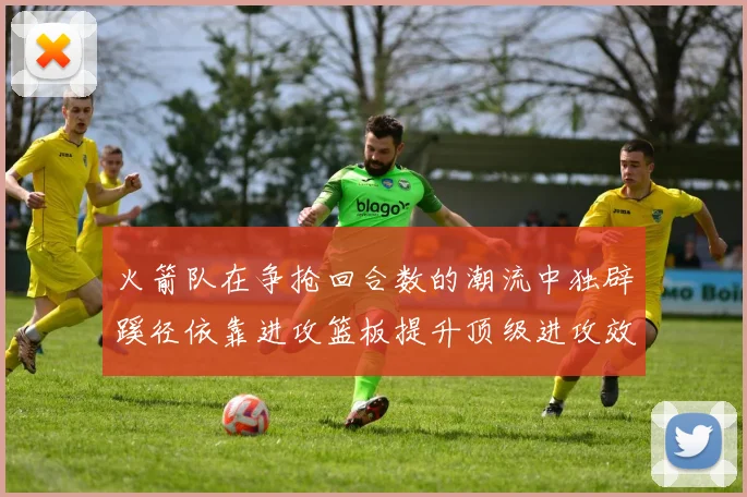火箭队在争抢回合数的潮流中独辟蹊径依靠进攻篮板提升顶级进攻效率