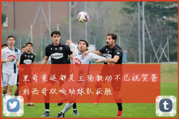 里奇重返都灵主场激动不已祝贺普利西奇双响助球队获胜