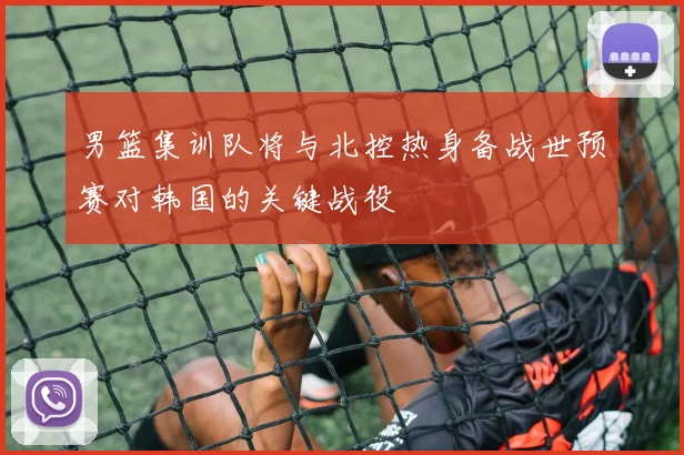 男篮集训队将与北控热身备战世预赛对韩国的关键战役