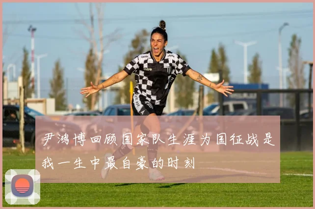 尹鸿博回顾国家队生涯为国征战是我一生中最自豪的时刻