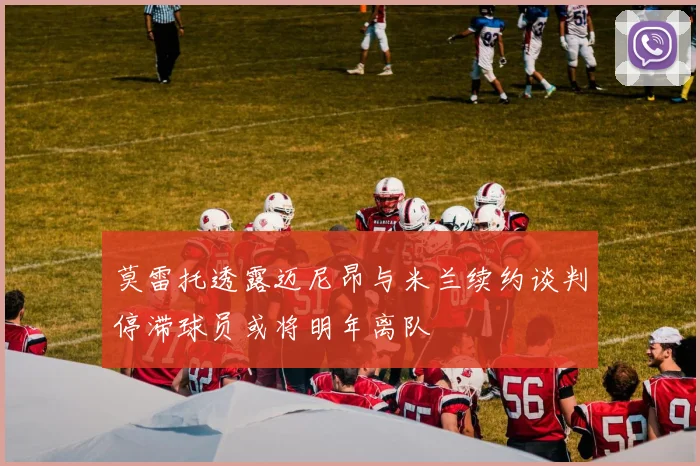 莫雷托透露迈尼昂与米兰续约谈判停滞球员或将明年离队