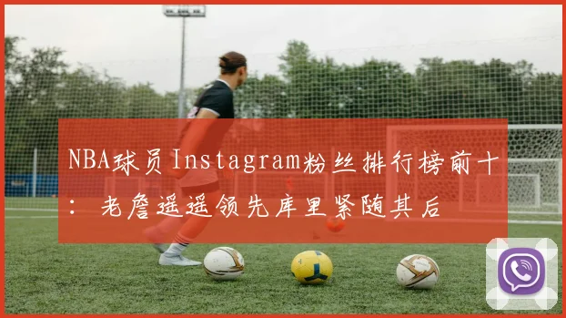 NBA球员Instagram粉丝排行榜前十：老詹遥遥领先库里紧随其后