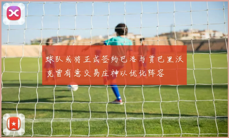 球队或将正式签约巴洛与贾巴里沃克曾有意交易庄神以优化阵容