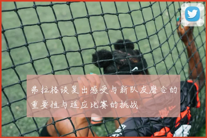 弗拉格谈复出感受与新队友磨合的重要性与适应比赛的挑战