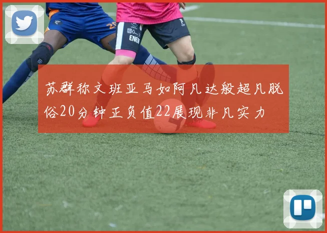 苏群称文班亚马如阿凡达般超凡脱俗20分钟正负值22展现非凡实力