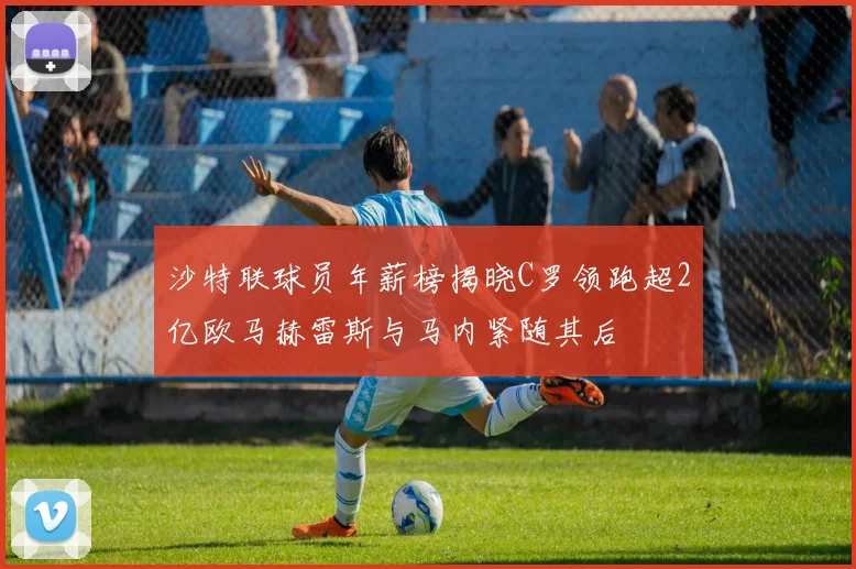 沙特联球员年薪榜揭晓C罗领跑超2亿欧马赫雷斯与马内紧随其后